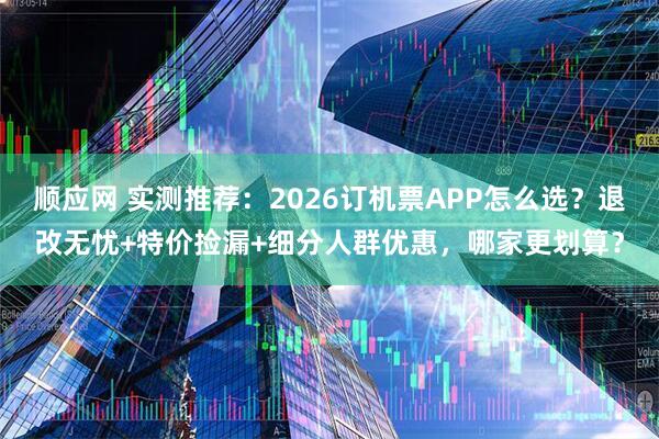 顺应网 实测推荐：2026订机票APP怎么选？退改无忧+特价捡漏+细分人群优惠，哪家更划算？