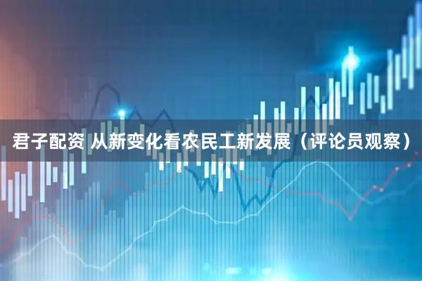 君子配资 从新变化看农民工新发展（评论员观察）