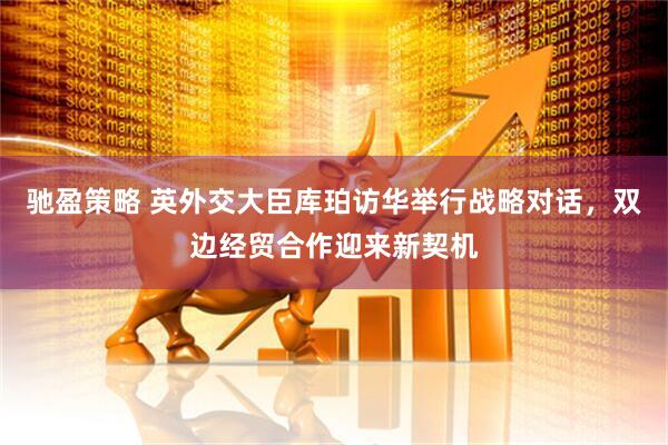 驰盈策略 英外交大臣库珀访华举行战略对话，双边经贸合作迎来新契机