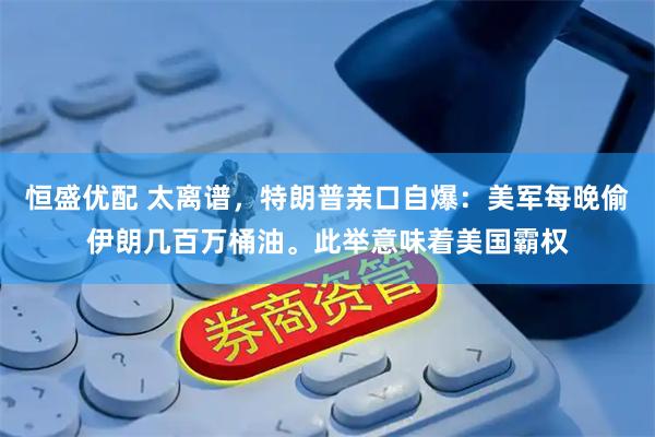 恒盛优配 太离谱，特朗普亲口自爆：美军每晚偷伊朗几百万桶油。此举意味着美国霸权