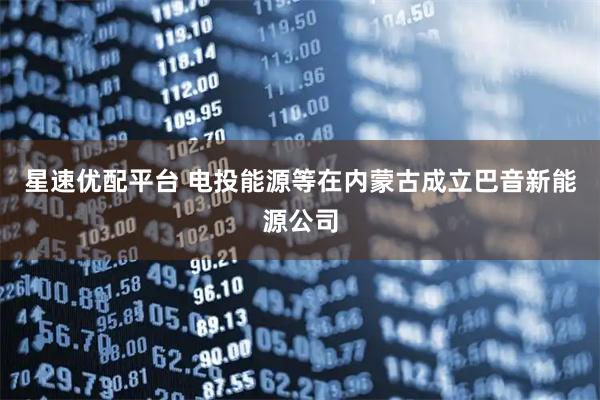 星速优配平台 电投能源等在内蒙古成立巴音新能源公司