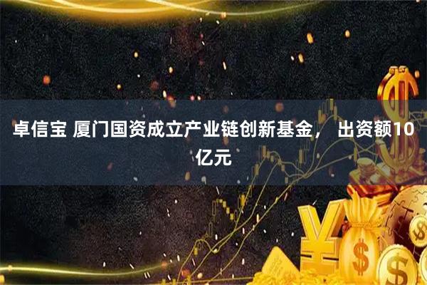 卓信宝 厦门国资成立产业链创新基金， 出资额10亿元