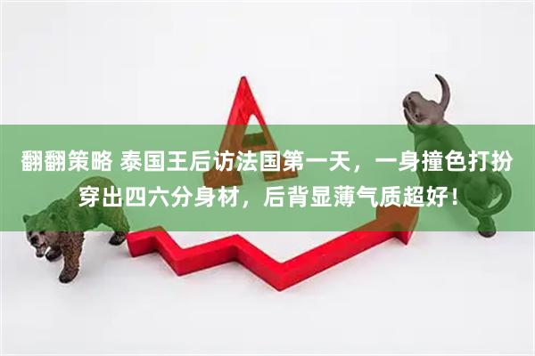 翻翻策略 泰国王后访法国第一天，一身撞色打扮穿出四六分身材，后背显薄气质超好！