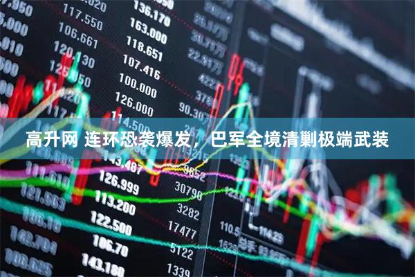 高升网 连环恐袭爆发，巴军全境清剿极端武装