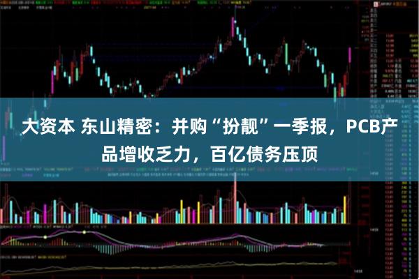 大资本 东山精密：并购“扮靓”一季报，PCB产品增收乏力，百亿债务压顶