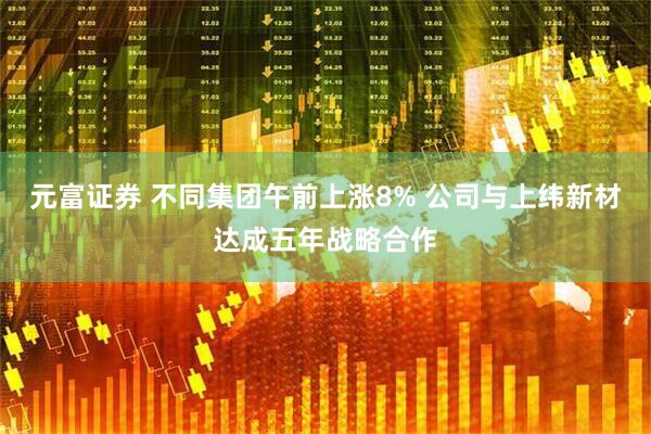 元富证券 不同集团午前上涨8% 公司与上纬新材达成五年战略合作