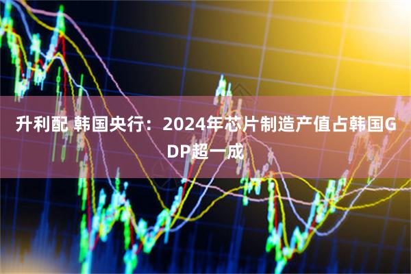 升利配 韩国央行：2024年芯片制造产值占韩国GDP超一成