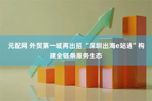 元配网 外贸第一城再出招 “深圳出海e站通”构建全链条服务生态